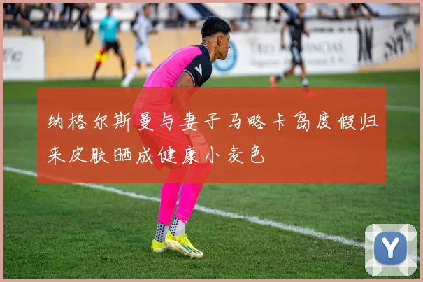 纳格尔斯曼与妻子马略卡岛度假归来皮肤晒成健康小麦色